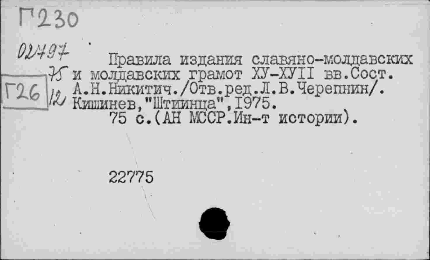 ﻿Г22>0
Правила издания славяно-молдавских • №и молдавских грамот ХУ-ХУІІ вв.Сост.
Г2.6 М, А.Н. Никитич./Отв. ред. Л. В.Черепнин/. Кишинев,"Штиивда",1975.
75 с. (АН МССР’Ин-т истории).
22775